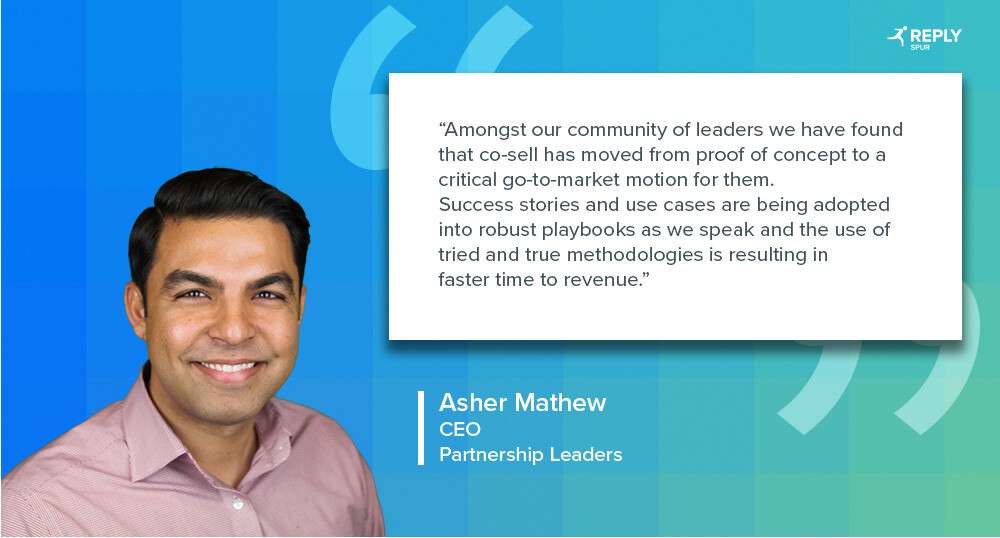 Amongst our community of leaders we have found that co-sell has moved from proof of concept to a critical go-to-market motion for them. Success stories and use cases are being adopted into robust playbooks as we speak and the use of tried and true methodologies is resulting in faster time to revenue. Quote by: Asher Matthew, CEO, Partnership Leaders