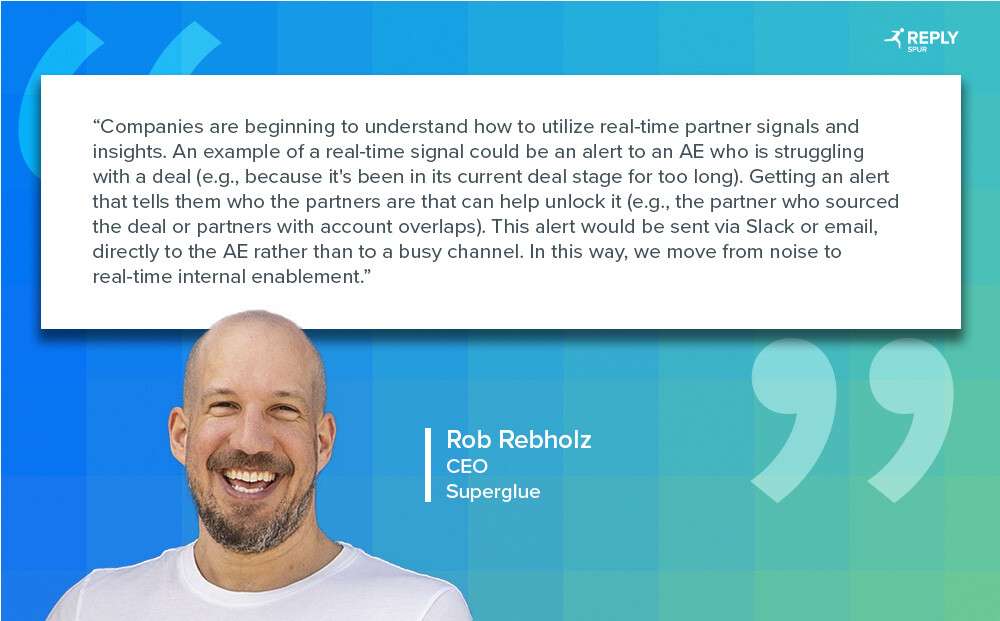 Companies are beginning to understand how to utilize real-time partner signals and insights. An example of a real-time signal could be an alert to an AE who is struggling with a deal (e.g., because it's been in its current deal stage for too long). Getting an alert that tells them who the partners are that can help unlock it (e.g., the partner who sourced the deal or partners with account overlaps). This alert would be sent via Slack or email, directly to the AE rather than to a busy channel. In this way, we move from noise to real-time internal enablement. Quote by: Rob Rebholz, CEO, Superglue